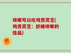 咳嗽可以吃鸡煲灵芝(鸡煲灵芝：舒缓咳嗽的佳品)