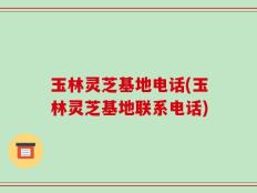 玉林灵芝基地电话(玉林灵芝基地联系电话)