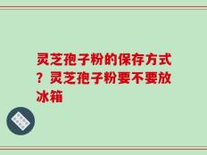 灵芝孢子粉的保存方式？灵芝孢子粉要不要放冰箱