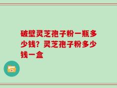 破壁灵芝孢子粉一瓶多少钱？灵芝孢子粉多少钱一盒