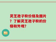 灵芝孢子粉价格及图片？了解灵芝孢子粉的价格和外观？