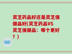 灵芝药品好还是灵芝保健品好(灵芝药品VS灵芝保健品：哪个更好？)