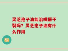 灵芝孢子油能治嘴唇干裂吗？灵芝孢子油有什么作用