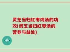 灵芝当归红枣炖汤的功效(灵芝当归红枣汤的营养与益处)