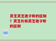 灵芝灵芝孢子粉的区别？灵芝片和灵芝孢子粉的区别