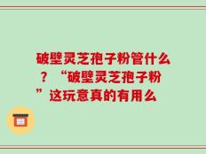 破壁灵芝孢子粉管什么 ？“破壁灵芝孢子粉”这玩意真的有用么