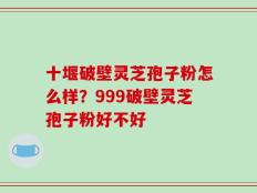 十堰破壁灵芝孢子粉怎么样？999破壁灵芝孢子粉好不好