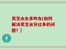 灵芝水太多咋办(如何解决灵芝水分过多的问题？)