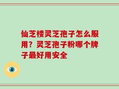 仙芝楼灵芝孢子怎么服用？灵芝孢子粉哪个牌子最好用安全