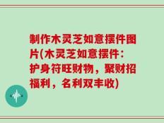 制作木灵芝如意摆件图片(木灵芝如意摆件：护身符旺财物，聚财招福利，名利双丰收)