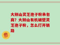大别山灵芝孢子粉承包商？大别山有机破壁灵芝孢子粉，怎么打开销路