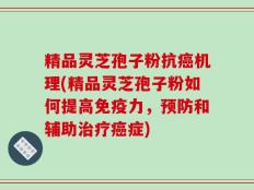 精品灵芝孢子粉抗癌机理(精品灵芝孢子粉如何提高免疫力，预防和辅助治疗癌症)
