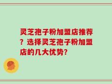 灵芝孢子粉加盟店推荐？选择灵芝孢子粉加盟店的几大优势？
