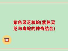 紫色灵芝和蛇(紫色灵芝与毒蛇的神奇结合)