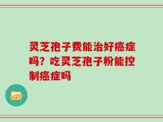 灵芝孢子费能治好癌症吗？吃灵芝孢子粉能控制癌症吗