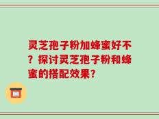 灵芝孢子粉加蜂蜜好不？探讨灵芝孢子粉和蜂蜜的搭配效果？
