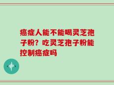 癌症人能不能喝灵芝孢子粉？吃灵芝孢子粉能控制癌症吗