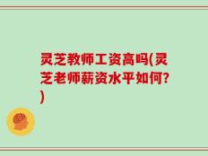 灵芝教师工资高吗(灵芝老师薪资水平如何？)