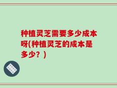 种植灵芝需要多少成本呀(种植灵芝的成本是多少？)