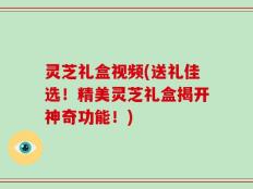 灵芝礼盒视频(送礼佳选！精美灵芝礼盒揭开神奇功能！)