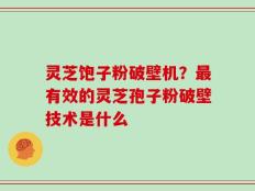 灵芝饱子粉破壁机？最有效的灵芝孢子粉破壁技术是什么