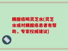胰腺癌喝灵芝水(灵芝水或对胰腺癌患者有帮助，专家权威建议)