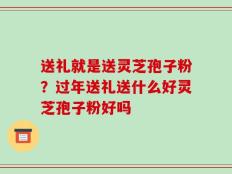 送礼就是送灵芝孢子粉？过年送礼送什么好灵芝孢子粉好吗