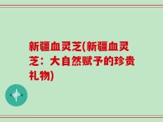 新疆血灵芝(新疆血灵芝：大自然赋予的珍贵礼物)