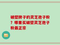 破壁牌子的灵芝孢子粉？哪里买破壁灵芝孢子粉最正宗