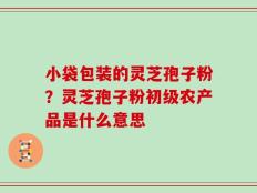 小袋包装的灵芝孢子粉？灵芝孢子粉初级农产品是什么意思