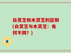 白灵芝和木灵芝的区别(白灵芝与木灵芝：有何不同？)