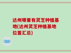 达州哪里有灵芝种植基地(达州灵芝种植基地位置汇总)
