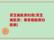 灵芝美肌贵妇膏(灵芝美肌膏：尊享崭新贵妇肌肤)