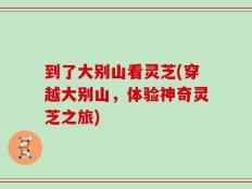 到了大别山看灵芝(穿越大别山，体验神奇灵芝之旅)