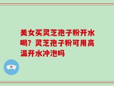 美女买灵芝孢子粉开水喝？灵芝孢子粉可用高温开水冲泡吗