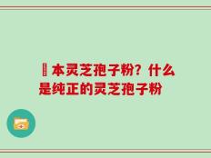 蕰本灵芝孢子粉？什么是纯正的灵芝孢子粉