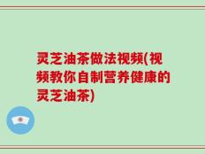 灵芝油茶做法视频(视频教你自制营养健康的灵芝油茶)