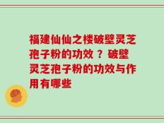 福建仙仙之楼破壁灵芝孢子粉的功效 ？破壁灵芝孢子粉的功效与作用有哪些
