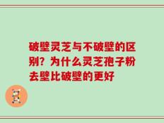 破壁灵芝与不破壁的区别？为什么灵芝孢子粉去壁比破壁的更好
