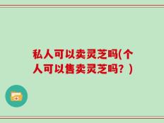 私人可以卖灵芝吗(个人可以售卖灵芝吗？)