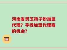 河南省灵芝孢子粉加盟代理？寻找加盟代理商的机会？