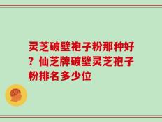 灵芝破壁袍子粉那种好？仙芝牌破壁灵芝孢子粉排名多少位