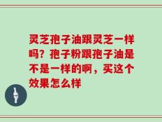 灵芝孢子油跟灵芝一样吗？孢子粉跟孢子油是不是一样的啊，买这个效果怎么样