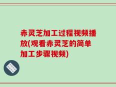 赤灵芝加工过程视频播放(观看赤灵芝的简单加工步骤视频)