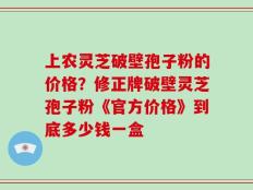 上农灵芝破壁孢子粉的价格？修正牌破壁灵芝孢子粉《官方价格》到底多少钱一盒
