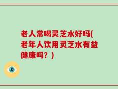 老人常喝灵芝水好吗(老年人饮用灵芝水有益健康吗？)