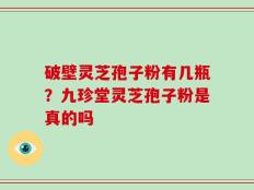 破壁灵芝孢子粉有几瓶？九珍堂灵芝孢子粉是真的吗