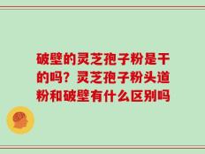 破壁的灵芝孢子粉是干的吗？灵芝孢子粉头道粉和破壁有什么区别吗