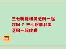 三七粉能和灵芝粉一起吃吗 ？三七粉能和灵芝粉一起吃吗