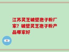 江苏灵芝破壁孢子粉厂家？破壁灵芝孢子粉产品哪家好